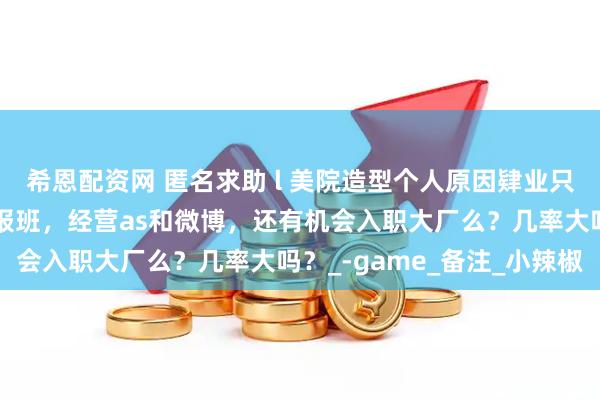 希恩配资网 匿名求助 l 美院造型个人原因肄业只有高中学历，如果不停报班，经营as和微博，还有机会入职大厂么？几率大吗？_-game_备注_小辣椒