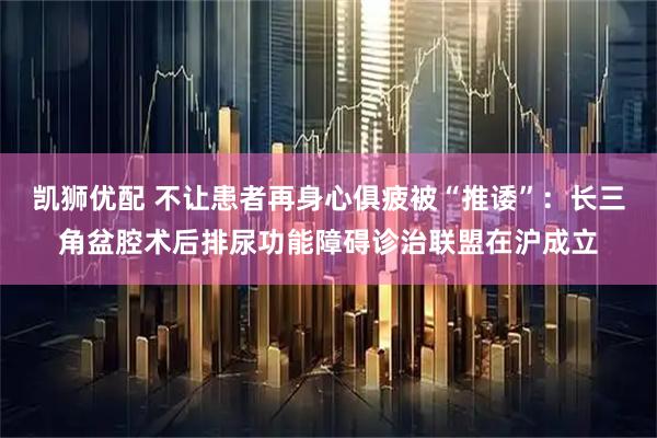 凯狮优配 不让患者再身心俱疲被“推诿”：长三角盆腔术后排尿功能障碍诊治联盟在沪成立