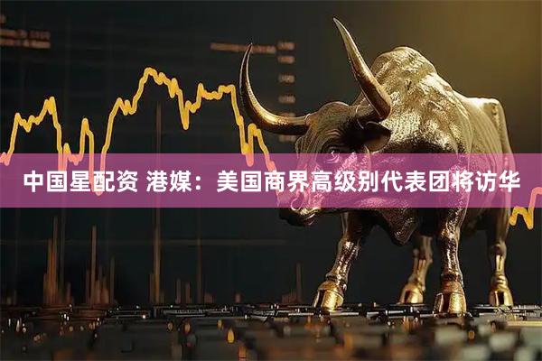 中国星配资 港媒：美国商界高级别代表团将访华