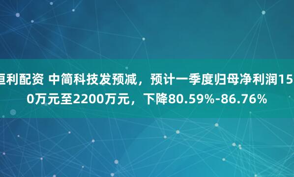 恒利配资 中简科技发预减，预计一季度归母净利润1500万元至2200万元，下降80.59%-86.76%